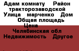 Адам комнату  › Район ­ тракторозаводской › Улица ­ марченко › Дом ­ 25 › Общая площадь ­ 12 › Цена ­ 7 000 - Челябинская обл. Недвижимость » Другое   